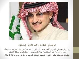 ‫سعود‬ ‫آل‬ ‫العزيز‬ ‫عبد‬ ‫بن‬ ‫طلل‬ ‫بن‬ ‫الوليد‬
‫في‬ ‫الرياض‬ ‫في‬ ‫ولد‬7‫مارس‬1955‫أعمال‬ ‫رجل‬ ،‫العزيز‬ ‫عبد‬ ‫بن‬ ‫طلل‬ ‫للمير‬ ‫الثاني‬ ‫البن‬ ‫وهو‬
‫القابضة‬ ‫المملكة‬ ‫شركة‬ ‫مالك‬ ‫و‬ ‫مؤسس‬ ، ‫العالم‬ ‫في‬ ‫المستثمرين‬ ‫أكبر‬ ‫من‬ ‫يعد‬ ‫.سعودي‬
‫الرسالة‬ ‫قناة‬ ‫و‬ ‫موفيز‬ ‫فوكس‬ (‫سيريز‬ ‫فوكس‬ ‫)سابقا‬ (‫الوسط‬ ‫)الشرق‬ ‫فوكس‬ ‫روتانا‬ ‫قنوات‬ ‫مالك‬
 