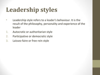 Leadership styles
• Leadership style refers to a leader's behaviour. It is the
result of the philosophy, personality and experience of the
leader
1. Autocratic or authoritarian style
2. Participative or democratic style
3. Laissez-faire or free rein style
 