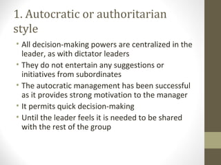1. Autocratic or authoritarian
style
• All decision-making powers are centralized in the
leader, as with dictator leaders
• They do not entertain any suggestions or
initiatives from subordinates
• The autocratic management has been successful
as it provides strong motivation to the manager
• It permits quick decision-making
• Until the leader feels it is needed to be shared
with the rest of the group
 