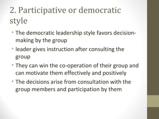 2. Participative or democratic
style
• The democratic leadership style favors decision-
making by the group
• leader gives instruction after consulting the
group
• They can win the co-operation of their group and
can motivate them effectively and positively
• The decisions arise from consultation with the
group members and participation by them
 