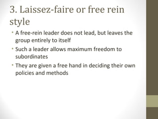 3. Laissez-faire or free rein
style
• A free-rein leader does not lead, but leaves the
group entirely to itself
• Such a leader allows maximum freedom to
subordinates
• They are given a free hand in deciding their own
policies and methods
 