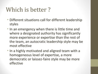 Which is better ?
• Different situations call for different leadership
styles
• In an emergency when there is little time and
where a designated authority has significantly
more experience or expertise than the rest of
the team, an autocratic leadership style may be
most effective
• In a highly motivated and aligned team with a
homogeneous level of expertise, a more
democratic or laissez-faire style may be more
effective
 