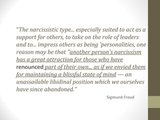 “The narcissistic type... especially suited to act as a
support for others, to take on the role of leaders
and to... impress others as being 'personalities, one
reason may be that "another person's narcissism
has a great attraction for those who have
renounced part of their own... as if we envied them
for maintaining a blissful state of mind — an
unassailable libidinal position which we ourselves
have since abandoned."
Sigmund Freud
 