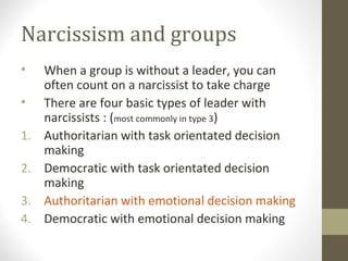 Narcissism and groups
• When a group is without a leader, you can
often count on a narcissist to take charge
• There are four basic types of leader with
narcissists : (most commonly in type 3)
1. Authoritarian with task orientated decision
making
2. Democratic with task orientated decision
making
3. Authoritarian with emotional decision making
4. Democratic with emotional decision making
 