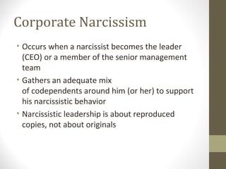 Corporate Narcissism
• Occurs when a narcissist becomes the leader
(CEO) or a member of the senior management
team
• Gathers an adequate mix
of codependents around him (or her) to support
his narcissistic behavior
• Narcissistic leadership is about reproduced
copies, not about originals
 