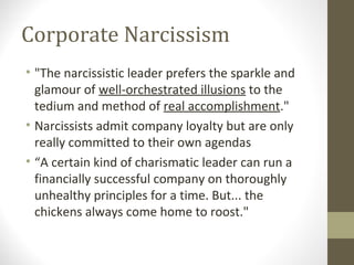 Corporate Narcissism
• "The narcissistic leader prefers the sparkle and
glamour of well-orchestrated illusions to the
tedium and method of real accomplishment."
• Narcissists admit company loyalty but are only
really committed to their own agendas
• “A certain kind of charismatic leader can run a
financially successful company on thoroughly
unhealthy principles for a time. But... the
chickens always come home to roost."
 