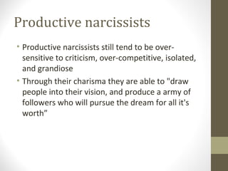Productive narcissists
• Productive narcissists still tend to be over-
sensitive to criticism, over-competitive, isolated,
and grandiose
• Through their charisma they are able to "draw
people into their vision, and produce a army of
followers who will pursue the dream for all it's
worth”
 