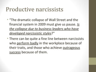 Productive narcissists
• “The dramatic collapse of Wall Street and the
financial system in 2009 must give us pause. Is
the collapse due to business leaders who have
developed narcissistic styles?”
• There can be quite a fine line between narcissists
who perform badly in the workplace because of
their traits, and those who achieve outrageous
success because of them.
 