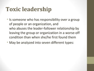 Toxic leadership
• Is someone who has responsibility over a group
of people or an organization, and
who abuses the leader-follower relationship by
leaving the group or organization in a worse-off
condition than when she/he first found them
• May be analyzed into seven different types:
 