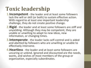 Toxic leadership
1.Incompetent - the leader and at least some followers
lack the will or skill (or both) to sustain effective action.
With regard to at least one important leadership
challenge, they do not create positive change.
2.Rigid - the leader and at least some followers are stiff and
unyielding. Although they may be competent, they are
unable or unwilling to adapt to new ideas, new
information, or changing times.
3.Intemperate - the leader lacks self-control and is aided
and abetted by followers who are unwilling or unable to
effectively intervene.
4.Heartless - the leader and at least some followers are
uncaring or unkind. Ignored and discounted are the needs,
wants, and wishes of most members of the group or
organization, especially subordinates.
 