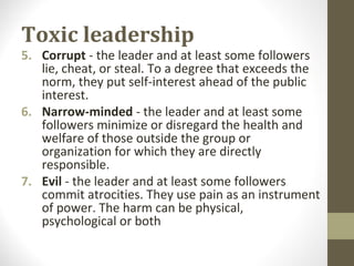 Toxic leadership
5. Corrupt - the leader and at least some followers
lie, cheat, or steal. To a degree that exceeds the
norm, they put self-interest ahead of the public
interest.
6. Narrow-minded - the leader and at least some
followers minimize or disregard the health and
welfare of those outside the group or
organization for which they are directly
responsible.
7. Evil - the leader and at least some followers
commit atrocities. They use pain as an instrument
of power. The harm can be physical,
psychological or both
 