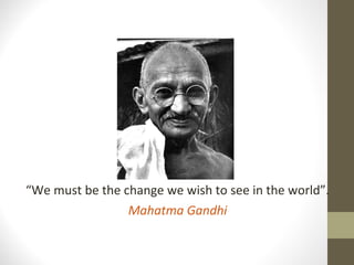“We must be the change we wish to see in the world”.
Mahatma Gandhi
 
