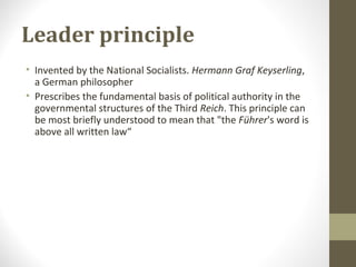 Leader principle
• Invented by the National Socialists. Hermann Graf Keyserling,
a German philosopher
• Prescribes the fundamental basis of political authority in the
governmental structures of the Third Reich. This principle can
be most briefly understood to mean that "the Führer's word is
above all written law“
 