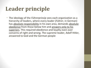 Leader principle
• The ideology of the Führerprinzip sees each organization as a
hierarchy of leaders, where every leader (Führer, in German)
has absolute responsibility in his own area, demands absolute
obedience from those below him and answers only to his
superiors. This required obedience and loyalty even over
concerns of right and wrong. The supreme leader, Adolf Hitler,
answered to God and the German people
 