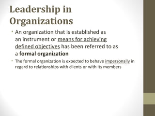 Leadership in
Organizations
• An organization that is established as
an instrument or means for achieving
defined objectives has been referred to as
a formal organization
• The formal organization is expected to behave impersonally in
regard to relationships with clients or with its members
 