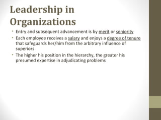 Leadership in
Organizations
• Entry and subsequent advancement is by merit or seniority
• Each employee receives a salary and enjoys a degree of tenure
that safeguards her/him from the arbitrary influence of
superiors
• The higher his position in the hierarchy, the greater his
presumed expertise in adjudicating problems
 