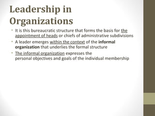 Leadership in
Organizations
• It is this bureaucratic structure that forms the basis for the
appointment of heads or chiefs of administrative subdivisions
• A leader emerges within the context of the informal
organization that underlies the formal structure
• The informal organization expresses the
personal objectives and goals of the individual membership
 