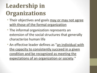 Leadership in
Organizations
• Their objectives and goals may or may not agree
with those of the formal organization
• The informal organization represents an
extension of the social structures that generally
characterize human life
• An effective leader defines as "an individual with
the capacity to consistently succeed in a given
condition and be recognized as meeting the
expectations of an organization or society."
 