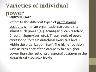 Varieties of individual
power• Legitimate Power:
refers to the different types of professional
positions within an organization structure that
inherit such power (e.g. Manager, Vice President,
Director, Supervisor, etc.). These levels of power
correspond to the hierarchical executive levels
within the organization itself. The higher position
such as President of the company has a higher
power than the rest of professional positions in the
hierarchical executive levels.
 