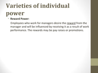 Varieties of individual
power
• Reward Power:
Employees who work for managers desire the reward from the
manager and will be influenced by receiving it as a result of work
performance. The rewards may be pay raises or promotions.
 