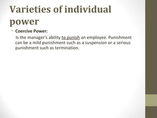 Varieties of individual
power
• Coercive Power:
Is the manager's ability to punish an employee. Punishment
can be a mild punishment such as a suspension or a serious
punishment such as termination.
 