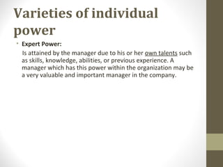 Varieties of individual
power
• Expert Power:
Is attained by the manager due to his or her own talents such
as skills, knowledge, abilities, or previous experience. A
manager which has this power within the organization may be
a very valuable and important manager in the company.
 