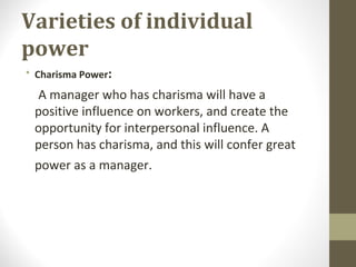 Varieties of individual
power
• Charisma Power:
A manager who has charisma will have a
positive influence on workers, and create the
opportunity for interpersonal influence. A
person has charisma, and this will confer great
power as a manager.
 