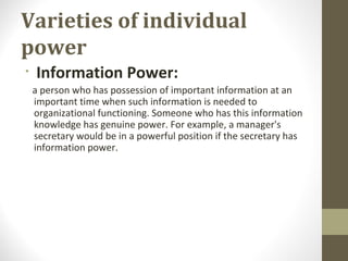 Varieties of individual
power
• Information Power:
a person who has possession of important information at an
important time when such information is needed to
organizational functioning. Someone who has this information
knowledge has genuine power. For example, a manager's
secretary would be in a powerful position if the secretary has
information power.
 