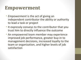 Empowerment
• Empowerment is the act of giving an
independent contributor the ability or authority
to lead a task or project
• It expressly conveys to the contributor that you
trust him to directly influence the outcome
• An empowered team member may experience
improved job performance, greater buy-in to
management decisions, increased loyalty to the
team or organization, and higher levels of job
satisfaction
 