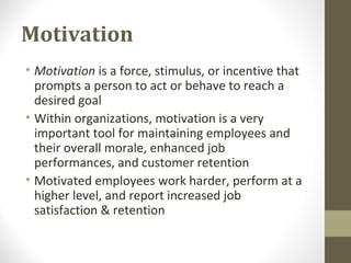 Motivation
• Motivation is a force, stimulus, or incentive that
prompts a person to act or behave to reach a
desired goal
• Within organizations, motivation is a very
important tool for maintaining employees and
their overall morale, enhanced job
performances, and customer retention
• Motivated employees work harder, perform at a
higher level, and report increased job
satisfaction & retention
 