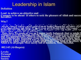 Leadership in Islam Definition Lead  to achieve an objective and  Compete to be ahead  of others to seek the pleasure of Allah and success in hereafter. Why? وَكَذَلِكَ جَعَلْنَاكُمْ أُمَّةً وَسَطًا لِتَكُونُوا شُهَدَاءَ عَلَى النَّاسِ وَيَكُونَ الرَّسُولُ عَلَيْكُمْ شَهِيدًا وَمَا جَعَلْنَا الْقِبْلَةَ الَّتِي كُنْتَ عَلَيْهَا إِلا لِنَعْلَمَ مَنْ يَتَّبِعُ الرَّسُولَ مِمَّنْ يَنْقَلِبُ عَلَى عَقِبَيْهِ وَإِنْ كَانَتْ لَكَبِيرَةً إِلا عَلَى الَّذِينَ هَدَى اللَّهُ وَمَا كَانَ اللَّهُ لِيُضِيعَ إِيمَانَكُمْ إِنَّ اللَّهَ بِالنَّاسِ لَرَءُوفٌ رَحِيمٌ Thus, have We made of you an Ummat justly balanced, that ye might be witnesses over the nations, and the Messenger a witness over yourselves; and We appointed the Qibla to which thou wast used, only to test those who followed the Messenger from those who would turn on their heels (From the Faith). Indeed it was (A change) momentous, except to those guided by Allah. And never would Allah Make your faith of no effect. For Allah is to all people Most surely full of kindness, Most Merciful. 002.143 (Al-Baqara) Levels: Personal Jamaah Society Global 