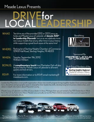 Meade Lexus Presents

                DRIVEfor
    LOCALLEADERSHIP
 WHAT:            Test drive any of the provided 2012 or 2013 Lexus ve-
                  hicles and Meade Lexus of Lakeside will donate $20*                                              Benefitting:
                  to Leadership Macomb! Join us as we celebrate more
                  new Lexus models than at any other time in Lexus history
                  while supporting a great local cause at the same time!

 WHERE: Parking lot of Sterling Heights Chamber of Commerce
                 12900 Hall Road, Sterling Heights, MI 48313
                                                                                                                 Sponsored By:
 WHEN: Tuesday, September 11th, 2012
                  11:00am-1:00pm

 BONUS: A complimentary lunch from Manhattan Deli will also                                           Both Proud Members of the:
                  be provided by Meade Lexus of Lakeside to all event
                  guests and test drivers.

 RSVP:            For more information or to RSVP, email marketing@
                  meadeauto.com.

Leadership Macomb is a non-profit organization whose nine-month program brings together leaders from numerous institu-
tions, disciplines and geographic areas to strengthen their leadership skills, develop long-term business relationships, and
obtain in depth information about Macomb County.

Meade Lexus of Lakeside is an Elite of Lexus dealer in Utica, Michigan that was just named a Top 100 Dealership to Work
For in the U.S. by Automotive News. Meade Lexus proudly serves the Metro Detroit area and is also a proud supporter of
several local charitable efforts.




*No purchase necessary. Must be 18 years of age or older with a valid driver’s license. Meade Lexus of Lakeside will donate $20 per test-drive
 up to 50 total test-drives for a maximum total donation of $1,000 during two-hour event duration (11am-1pm). Limit one donation per person.
 