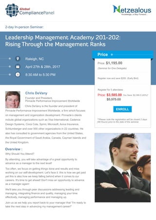 2-day In-person Seminar:
Knowledge, a Way Forward…
Leadership Management Academy 201-202:
Rising Through the Management Ranks
Raleigh, NC
April 27th & 28th, 2017
8:30 AM to 5:30 PM
Chris DeVany
Price: $1,195.00
(Seminar for One Delegate)
Register now and save $200. (Early Bird)
**Please note the registration will be closed 2 days
(48 Hours) prior to the date of the seminar.
Price
Overview :
Global
CompliancePanel
Chris DeVany is the founder and president of
Pinnacle Performance Improvement Worldwide, a ﬁrm which focuses
on management and organization development. Pinnacle’s clients
include global organizations such as Visa International, Cadence
Design Systems, Coca Cola, Sprint, Microsoft, Aviva Insurance,
Schlumberger and over 500 other organizations in 22 countries. He
also has consulted to government agencies from the United States,
the Royal Government of Saudi Arabia, Canada, Cayman Islands and
the United Kingdom.
Why Should You Attend?
By attending, you will take advantage of a great opportunity to
advance as a manager to the next level!
Too often, we focus on getting things done and results and miss
working on our self-development. Let's face it: this is how we get paid
yet this is also how we keep falling behind when it comes to our
careers. It's time to get ahead! Don't miss an opportunity to advance
as a manager again!
We'll take you through peer discussions addressing leading and
managing, integrating ﬁnance and quality, managing your time
effectively, managing performance and managing up.
Join us as we help you report back to your manager that “I'm ready to
take the next step in advancing my management career!"
$5,975.00
Price: $3,585.00 You Save: $2,390.0 (40%)*
Register for 5 attendees
Founder and President,
Pinnacle Performance Improvement Worldwide
 