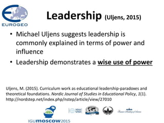 Leadership (Uljens, 2015)
• Michael Uljens suggests leadership is
commonly explained in terms of power and
influence
• Leadership demonstrates a wise use of power
Uljens, M. (2015). Curriculum work as educational leadership-paradoxes and
theoretical foundations. Nordic Journal of Studies in Educational Policy, 1(1).
http://nordstep.net/index.php/nstep/article/view/27010
 
