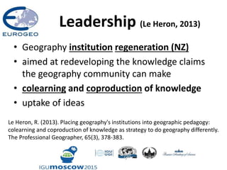 Leadership (Le Heron, 2013)
• Geography institution regeneration (NZ)
• aimed at redeveloping the knowledge claims
the geography community can make
• colearning and coproduction of knowledge
• uptake of ideas
Le Heron, R. (2013). Placing geography's institutions into geographic pedagogy:
colearning and coproduction of knowledge as strategy to do geography differently.
The Professional Geographer, 65(3), 378-383.
 