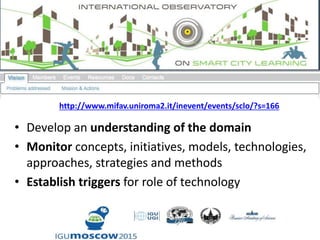 • Develop an understanding of the domain
• Monitor concepts, initiatives, models, technologies,
approaches, strategies and methods
• Establish triggers for role of technology
http://www.mifav.uniroma2.it/inevent/events/sclo/?s=166
 