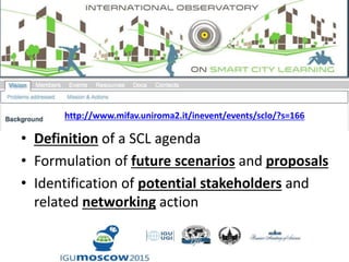 • Definition of a SCL agenda
• Formulation of future scenarios and proposals
• Identification of potential stakeholders and
related networking action
http://www.mifav.uniroma2.it/inevent/events/sclo/?s=166
 