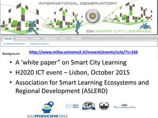 • A 'white paper” on Smart City Learning
• H2020 ICT event – Lisbon, October 2015
• Association for Smart Learning Ecosystems and
Regional Development (ASLERD)
http://www.mifav.uniroma2.it/inevent/events/sclo/?s=166
 