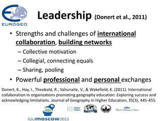Leadership (Donert et al., 2011)
• Strengths and challenges of international
collaboration, building networks
– Collective motivation
– Collegial, connecting equals
– Sharing, pooling
• Powerful professional and personal exchanges
Donert, K., Hay, I., Theobald, R., Valiunaite, V., & Wakefield, K. (2011). International
collaboration in organizations promoting geography education: Exploring success and
acknowledging limitations. Journal of Geography in Higher Education, 35(3), 445-455.
 