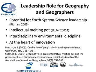 Leadership Role for Geography
and Geographers
• Potential for Earth System Science leadership
(Pitman, 2005)
• Intellectual melting pot (Skole, 20014)
• interdisciplinary environmental discipline
• At the heart of innovation
Pitman, A. J. (2005). On the role of geography in earth system science.
Geoforum, 36(2), 137-148.
Skole, D. L. (2004). Geography as a great intellectual melting pot and the
preeminent interdisciplinary environmental discipline. Annals of the
Association of American Geographers, 94(4), 739-743.
 