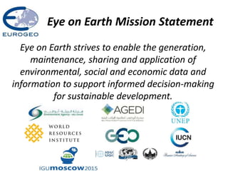 Eye on Earth Mission Statement
Eye on Earth strives to enable the generation,
maintenance, sharing and application of
environmental, social and economic data and
information to support informed decision-making
for sustainable development.
 