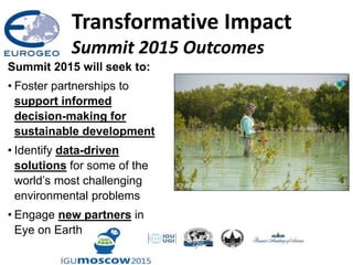 Transformative Impact
Summit 2015 Outcomes
Summit 2015 will seek to:
• Foster partnerships to
support informed
decision-making for
sustainable development
• Identify data-driven
solutions for some of the
world’s most challenging
environmental problems
• Engage new partners in
Eye on Earth
 