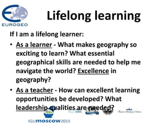 Lifelong learning
If I am a lifelong learner:
• As a learner - What makes geography so
exciting to learn? What essential
geographical skills are needed to help me
navigate the world? Excellence in
geography?
• As a teacher - How can excellent learning
opportunities be developed? What
leadership qualities are needed?
 
