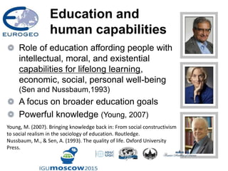 Education and
human capabilities
Role of education affording people with
intellectual, moral, and existential
capabilities for lifelong learning,
economic, social, personal well-being
(Sen and Nussbaum,1993)
A focus on broader education goals
Powerful knowledge (Young, 2007)
Young, M. (2007). Bringing knowledge back in: From social constructivism
to social realism in the sociology of education. Routledge.
Nussbaum, M., & Sen, A. (1993). The quality of life. Oxford University
Press.
 