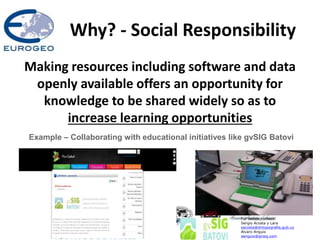 Why? - Social Responsibility
Making resources including software and data
openly available offers an opportunity for
knowledge to be shared widely so as to
increase learning opportunities
Example – Collaborating with educational initiatives like gvSIG Batoví
For details contact:
Sergio Acosta y Lara
sacosta@dntopografia.gub.uy
Alvaro Anguix
aanguix@gvsig.com
 