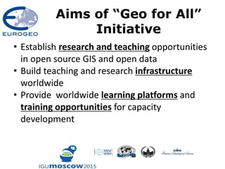 Aims of “Geo for All”
Initiative
• Establish research and teaching opportunities
in open source GIS and open data
• Build teaching and research infrastructure
worldwide
• Provide worldwide learning platforms and
training opportunities for capacity
development
 