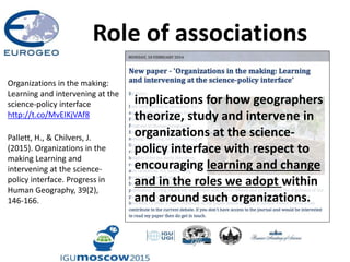 Role of associations
Organizations in the making:
Learning and intervening at the
science-policy interface
http://t.co/MvEIKjVAf8
Pallett, H., & Chilvers, J.
(2015). Organizations in the
making Learning and
intervening at the science-
policy interface. Progress in
Human Geography, 39(2),
146-166.
implications for how geographers
theorize, study and intervene in
organizations at the science-
policy interface with respect to
encouraging learning and change
and in the roles we adopt within
and around such organizations.
 