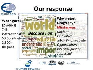 Our response
Because I am geographer
Why protect
Geography?
Missing was:
Modern
Innovative
Jobs - Employability
Opportunities
Interdisciplinary
Successful
Who signed?
(2 weeks)
743
international
53 Countries
2,500+
Belgians
 