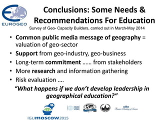Conclusions: Some Needs &
Recommendations For Education
• Common public media message of geography =
valuation of geo-sector
• Support from geo-industry, geo-business
• Long-term commitment …… from stakeholders
• More research and information gathering
• Risk evaluation ….
“What happens if we don’t develop leadership in
geographical education?”
Survey of Geo- Capacity Builders, carried out in March-May 2014
 