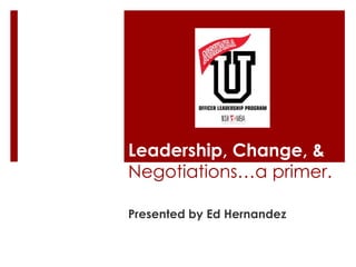 Leadership, Change, &
Negotiations…a primer.

Presented by Ed Hernandez
 